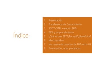 Índice
1. Presentación
2. Transferencia de Conocimiento
3. SGITT-OTRI: creación EBTs
4. EBTs y emprendimiento
5. ¿Qué es una EBT?¿Por qué?¿Beneficios?
6. Marco jurídico
7. Normativa de creación de EBTs en la UA
8. Financiación…unas pinceladas.
 