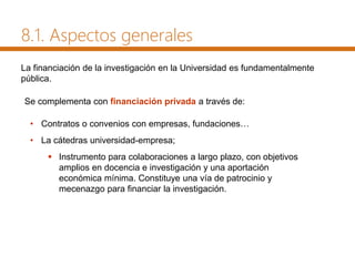 • Contratos o convenios con empresas, fundaciones…
• La cátedras universidad-empresa;
 Instrumento para colaboraciones a largo plazo, con objetivos
amplios en docencia e investigación y una aportación
económica mínima. Constituye una vía de patrocinio y
mecenazgo para financiar la investigación.
La financiación de la investigación en la Universidad es fundamentalmente
pública.
Se complementa con financiación privada a través de:
8.1. Aspectos generales
 