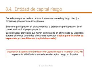 Sociedades que se dedican a invertir recursos (a medio y largo plazo) en
empresas generalmente innovadoras.
Suele ser participación en el accionariado o préstamos participativos, en el
que el aval será el propio proyecto.
Asociación Española de Entidades de Capital Riesgo e Inversión (ASCRI)
representa al 90% de la sociedades de capital riesgo en España
Suelen buscar proyectos que hayan demostrado en el mercado su viabilidad
durante al menos uno o dos años y que necesiten capital para financiar su
expansión y consolidación (capital desarrollo).
8.4. Entidad de capital riesgo
© María Jesús Pastor
 