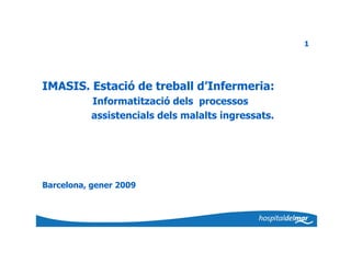 1




IMASIS. Estació de treball d’Infermeria:
           Informatització dels processos
           assistencials dels malalts ingressats.




Barcelona, gener 2009
 
