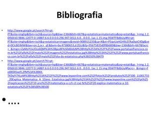 Bibliografia
• http://www.google.pt/search?hl=pt-
PT&site=imghp&tbm=isch&source=hp&biw=1366&bih=667&q=estatistica+matematica&oq=estati&gs_l=img.1.2.
0l9j0i10.9846.12077.0.14887.6.6.0.0.0.0.296.947.0j5j1.6.0...0.0.0..1ac.1.15.img.9SWTF8dbUyI#hl=pt-
PT&site=imghp&tbm=isch&q=estatistica+imagens&revid=908915235&sa=X&ei=P5qvUaHGH9L07Aa0yoC4Dg&ve
d=0CIcBEIMW&bav=on.2,or.r_qf.&bvm=bv.47380653,d.ZGU&fp=95675835d0f8b689&biw=1366&bih=667&facrc
=_&imgrc=ZaMoYUxJOss6QM%3A%3BpcdKYoS0d6IdsM%3Bhttp%253A%252F%252Fwww.portalsaofrancisco.co
m.br%252Falfa%252Fmaio%252Fimagens%252Festatistica.jpg%3Bhttp%253A%252F%252Fwww.portalsaofrancis
co.com.br%252Falfa%252Fmaio%252Fdia-do-estatistico.php%3B350%3B479
• http://www.google.pt/search?hl=pt-
PT&site=imghp&tbm=isch&source=hp&biw=1366&bih=667&q=estatistica+matematica&oq=estati&gs_l=img.1.2.
0l9j0i10.9846.12077.0.14887.6.6.0.0.0.0.296.947.0j5j1.6.0...0.0.0..1ac.1.15.img.9SWTF8dbUyI#facrc=_&imgrc=F
o8X045xeFL2fM%3A%3BKK-
TKDqYi74LoM%3Bhttp%253A%252F%252Fwww.leyaonline.com%252Ffotos%252Fprodutos%252F500_11001755
_20Explica_Matematica_A_10ano_Estatistica.jpg%3Bhttp%253A%252F%252Fwww.leyaonline.com%252Fpt%25
2Fexplicacoes%252F10-ano%252Fmatematica-a-cch-ct-cse-fe%252F20-explica-matematica-a-10-
estatistica%252F%3B500%3B500
•….
 