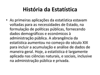 História da Estatística
• As primeiras aplicações da estatística estavam
voltadas para as necessidades de Estado, na
formulação de políticas públicas, fornecendo
dados demográficos e económicos à
administração pública. A abrangência da
estatística aumentou no começo do século XIX
para incluir a acumulação e análise de dados de
maneira geral. Hoje, a estatística é largamente
aplicada nas ciências naturais, e sociais, inclusive
na administração pública e privada.
 
