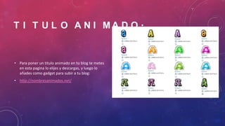 T I T U L O A N I MA D O .

• Para poner un titulo animado en tu blog te metes
en esta pagina lo elijes y descargas, y luego lo
añades como gadget para subir a tu blog:
• http://nombresanimados.net/

 