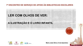 7º ENCONTRO DE SERVIÇO DE APOIO ÀS BIBLIOTECAS ESCOLARES 
LER COM OLHOS DE VER: 
A ILUSTRAÇÃO E O LIVRO INFANTIL 
Maria Jo...