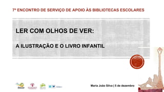 7º ENCONTRO DE SERVIÇO DE APOIO ÀS BIBLIOTECAS ESCOLARES 
LER COM OLHOS DE VER: 
A ILUSTRAÇÃO E O LIVRO INFANTIL 
Maria João Silva | 5 de dezembro 
 