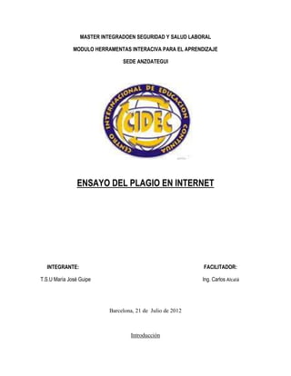 MASTER INTEGRADOEN SEGURIDAD Y SALUD LABORAL

              MODULO HERRAMENTAS INTERACIVA PARA EL APRENDIZAJE

                               SEDE ANZOATEGUI




                ENSAYO DEL PLAGIO EN INTERNET




  INTEGRANTE:                                              FACILITADOR:

T.S.U María José Guipe                                     Ing. Carlos Alcalá




                          Barcelona, 21 de Julio de 2012



                                  Introducción
 