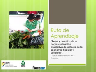 Ruta de
Aprendizaje
“Retos y desafíos de la
comercialización
asociativa de actores de la
Economía Popular y
Solidaria”.
17 al 21 de Noviembre, 2014
Ecuador.
 