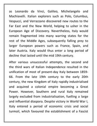 as Leonardo da Vinci, Galileo, Michelangelo and
Machiavelli. Italian explorers such as Polo, Columbus,
Vespucci, and Verrazzano discovered new routes to the
Far East and the New World, helping to usher in the
European Age of Discovery. Nevertheless, Italy would
remain fragmented into many warring states for the
rest of the Middle Ages, subsequently falling prey to
larger European powers such as France, Spain, and
later Austria. Italy would thus enter a long period of
decline that lasted until the mid 19th century.
After various unsuccessful attempts, the second and
the third wars of Italian Independence resulted in the
unification of most of present-day Italy between 1859-
66. From the late 19th century to the early 20th
century, the new Kingdom of Italy rapidly industrialised
and acquired a colonial empire becoming a Great
Power. However, Southern and rural Italy remained
largely excluded from industrialisation, fuelling a large
and influential diaspora. Despite victory in World War I,
Italy entered a period of economic crisis and social
turmoil, which favoured the establishment of a Fascist
 