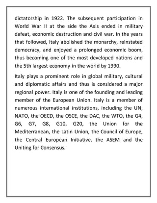 dictatorship in 1922. The subsequent participation in
World War II at the side the Axis ended in military
defeat, economic destruction and civil war. In the years
that followed, Italy abolished the monarchy, reinstated
democracy, and enjoyed a prolonged economic boom,
thus becoming one of the most developed nations and
the 5th largest economy in the world by 1990.
Italy plays a prominent role in global military, cultural
and diplomatic affairs and thus is considered a major
regional power. Italy is one of the founding and leading
member of the European Union. Italy is a member of
numerous international institutions, including the UN,
NATO, the OECD, the OSCE, the DAC, the WTO, the G4,
G6, G7, G8, G10, G20, the Union for the
Mediterranean, the Latin Union, the Council of Europe,
the Central European Initiative, the ASEM and the
Uniting for Consensus.
 
