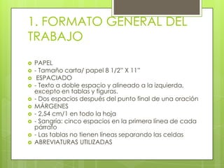 1. FORMATO GENERAL DEL
TRABAJO
 PAPEL
 - Tamaño carta/ papel 8 1/2” X 11”
 ESPACIADO
 - Texto a doble espacio y alineado a la izquierda,
excepto en tablas y figuras.
 - Dos espacios después del punto final de una oración
 MÁRGENES
 - 2,54 cm/1 en todo la hoja
 - Sangría: cinco espacios en la primera línea de cada
párrafo
 - Las tablas no tienen líneas separando las celdas
 ABREVIATURAS UTILIZADAS
 