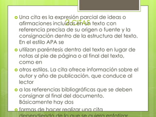 2.CITAS
 Una cita es la expresión parcial de ideas o
afirmaciones incluidas en un texto con
referencia precisa de su origen o fuente y la
consignación dentro de la estructura del texto.
En el estilo APA se
 utilizan paréntesis dentro del texto en lugar de
notas al pie de página o al final del texto,
como en
 otros estilos. La cita ofrece información sobre el
autor y año de publicación, que conduce al
lector
 a las referencias bibliográficas que se deben
consignar al final del documento.
Básicamente hay dos
 formas de hacer realizar una cita
 