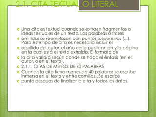 2.1. CITA TEXTUAL O LITERAL
 Una cita es textual cuando se extraen fragmentos o
ideas textuales de un texto. Las palabras o frases
 omitidas se reemplazan con puntos suspensivos (...).
Para este tipo de cita es necesario incluir el
 apellido del autor, el año de la publicación y la página
en la cual está el texto extraído. El formato de
 la cita variará según donde se haga el énfasis (en el
autor, o en el texto).
 2.1.1. CITAS DE MENOS DE 40 PALABRAS
 Cuando la cita tiene menos de 40 palabras se escribe
inmersa en el texto y entre comillas . Se escribe
 punto despues de finalizar la cita y todos los datos.
 