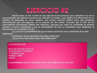 Muchos jefes se dan cuenta de que algunas de las personas que contrataron no son lo 
que pretenden ser. Detectar personas que solicitan un trabajo y que falsifican la información en su 
solicitud ha generado un nuevo negocio. Una revista nacional notificó sobre este problema 
mencionando que una agencia, en un periodo de dos meses, encontró que el 35% de los 
antecedentes examinados habían sido alterados. Suponga que usted ha contratado la semana 
pasada 5 nuevos empleados y que la probabilidad de que un empleado haya falsificado la 
información en su solicitud es 0.35. 
a) ¿Cuál es la probabilidad de que al menos una de las cinco solicitudes haya sido 
falsificada? 
b)¿Ninguna de las solicitudes haya sido falsificada? 
c)¿Las cinco solicitudes hayan sido falsificadas? 
c) n=5 k=5 p= 0.35 
P(n,k,p)= (n/k) pk (1-p) n-k 
=(5/5) (0.35) 5 (1-0.35) 5-5 
=1 (0.0052) (0.65) 
=0.0033 x 100% 
=0.33% 
La probabilidad de las 5 solicitudes hayan sioo falsificadas es de 0.33% 
