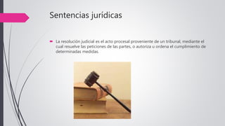 Sentencias jurídicas
 La resolución judicial es el acto procesal proveniente de un tribunal, mediante el
cual resuelve las peticiones de las partes, o autoriza u ordena el cumplimiento de
determinadas medidas.
 