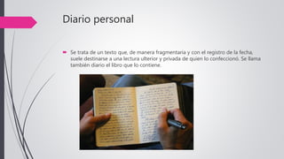 Diario personal
 Se trata de un texto que, de manera fragmentaria y con el registro de la fecha,
suele destinarse a una lectura ulterior y privada de quien lo confeccionó. Se llama
también diario el libro que lo contiene.
 