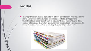 revistas
 es una publicación, pública o privada, de edición periódica con frecuencia máxima
diaria. A diferencia de los diarios o periódicos, orientados principalmente a
trasmitir noticias, las revistas ofrecen un tratamiento algo más exhaustivo de los
sucesos o temas que desarrollan, que pueden ser de actualidad o entretenimiento,
ya sea de carácter farandulero, cinematográfico, científico, artístico, etc.
 
