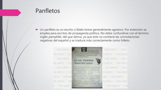 Panfletos
 Un panfleto es un escrito o libelo breve generalmente agresivo. Por extensión se
emplea para escritos de propaganda política. No debe confundirse con el término
inglés pamphlet, del que deriva, ya que este no contiene las connotaciones
negativas del español y se traduce más correctamente como folleto.
 