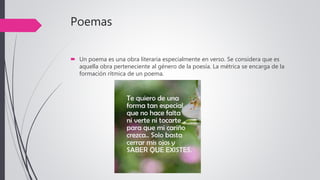 Poemas
 Un poema es una obra literaria especialmente en verso. Se considera que es
aquella obra perteneciente al género de la poesía. La métrica se encarga de la
formación rítmica de un poema.
 