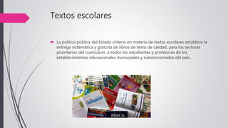 Textos escolares
 La política pública del Estado chileno en materia de textos escolares establece la
entrega sistémática y gratuita de libros de texto de calidad, para los sectores
prioritarios del currículum, a todos los estudiantes y profesores de los
establecimientos educacionales municipales y subvencionados del país.
 