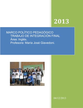 2013
MARCO POLÌTICO PEDAGÒGICO
TRABAJO DE INTEGRACIÒN FINAL
Área: Inglés.
Profesora: María José Giavedoni.

04/12/2013

 