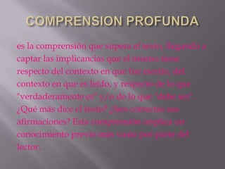 es la comprensión que supera el texto, llegando a
captar las implicancias que el mismo tiene
respecto del contexto en que fue escrito, del
contexto en que es leído, y respecto de lo que
"verdaderamente es" y/o de lo que "debe ser".
¿Qué más dice el texto? ¿Son correctas sus
afirmaciones? Esta comprensión implica un
conocimiento previo más vasto por parte del
lector.
 