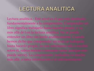 Lectura analítica.- Este nivel es el que está destinado
fundamentalmente a la comprensión. Comprender un
libro significa trabajarlo hasta hacerlo propio, y va
más allá de l en la lectura analítica. No se puede
entender un libro sin leerlo analíticamente. Cuando
hemos dicho que comprender un texto es trabajarlo
hasta hacerlo propio, no nos referíamos sólo a escribir
sobre él, subrayándolo o tomando notas (aunque esto
puede servir). La comprensión verdadera va mucho
más allá. a mera información o el entretenimiento
 