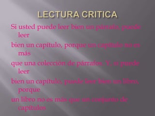 Si usted puede leer bien un párrafo, puede
   leer
bien un capítulo, porque un capítulo no es
   más
que una colección de párrafos. Y, si puede
   leer
bien un capítulo, puede leer bien un libro,
   porque
un libro no es más que un conjunto de
   capítulos
 