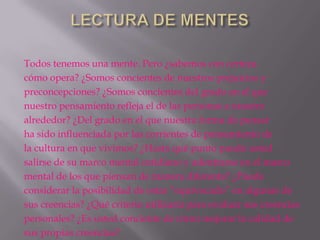 Todos tenemos una mente. Pero ¿sabemos con certeza
cómo opera? ¿Somos concientes de nuestros prejuicios y
preconcepciones? ¿Somos concientes del grado en el que
nuestro pensamiento refleja el de las personas a nuestro
alrededor? ¿Del grado en el que nuestra forma de pensar
ha sido influenciada por las corrientes de pensamiento de
la cultura en que vivimos? ¿Hasta qué punto puede usted
salirse de su marco mental cotidiano y adentrarse en el marco
mental de los que piensan de manera diferente? ¿Puede
considerar la posibilidad de estar “equivocado” en algunas de
sus creencias? ¿Qué criterio utilizaría para evaluar sus creencias
personales? ¿Es usted conciente de cómo mejorar la calidad de
sus propias creencias?
 