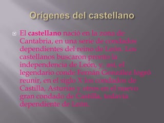    El castellano nació en la zona de
    Cantabria, en una serie de condados
    dependientes del reino de León. Los
    castellanos buscaron pronto la
    independencia de León, y, así, el
    legendario conde Fernán González logró
    reunir, en el siglo X los condados de
    Castilla, Asturias y otros en el nuevo
    gran condado de Castilla, todavía
    dependiente de León.
 