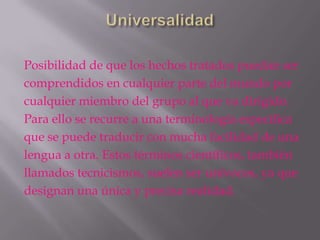 Posibilidad de que los hechos tratados puedan ser
comprendidos en cualquier parte del mundo por
cualquier miembro del grupo al que va dirigido.
Para ello se recurre a una terminología específica
que se puede traducir con mucha facilidad de una
lengua a otra. Estos términos científicos, también
llamados tecnicismos, suelen ser unívocos, ya que
designan una única y precisa realidad.
 