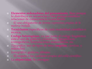    Elementos ordenadores del pensamiento. Bien porque
    lo distribuye en secuencias o bien porque establece
    relaciones de consecuencia o conclusión.
   · El uso obligatorio de formas expresivas propias de la
    materia tratada.
   Tecnicismos específicos de cada modalidad científica o
    técnica.
   Código heterogéneo, ya que junto al código lingüístico
    está el uso de gráficos, cromáticos, tipográficos,
    iconográficos, formulaciones matemáticas, etc.
   Tipográfico: uso de tipos de letra (negritas, cursivas, y
    redondas)
   Iconográfico: gráficos, dibujos.
   · El respeto a las cualidades propias del estilo científico.
   La objetividad. Se consigue:
 