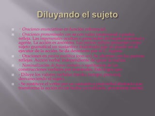    · Oraciones enunciativas en función referencial.
   · Oraciones pronominales con se con valor impersonal o pasiva
    refleja. Las impersonales ocultan o prescinden del sujeto oracional y
    agente. La acción es anónima. Las pasivas reflejas presentan como
    sujeto gramatical un sustantivo inanimado que no puede ser el
    ejecutor de la acción. Se da desinterés por el C. Agente.
   · Oraciones en pasiva analítica (con ser). Se alternan con las pasivas
    reflejas. Acción verbal independiente de quien la realiza.
   · Nominalización de frases verbales o sustitución de las
    construcciones verbales por nominales. Esto logra que:
   - Diluye los valores verbales (modo, tiempo, persona),
    desvaneciendo el sujeto.
   - Se sustituye el verbo por un sustantivo postverbal abstracto que
    transforma la acción en un hecho ya realizado, puramente mental.
 