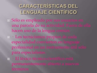    Sólo es empleado por sus usuarios en
    una parcela de su actividad. Fuera de ella
    hacen uso de la lengua común.
   · Los tecnicismos propios de cada
    especialidad convierten en lenguaje
    profesional en un instrumento útil sólo
    para especialistas.
   · El léxico técnico-científico está
    permanentemente abierto a nuevos
    términos
 