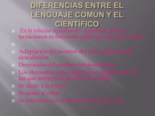     En la relación significante - significado. En los
    tecnicismos es frecuente algún tipo de motivación.


   Adaptación del nombre del país originario del
    descubridor.
   Derivación del nombre del descubridor.
   Los elementos que componen el significante son
    los que integran el producto evocado.
   Se alude a la forma.
   Se alude al color.
   Se relaciona con el momento en que se da.
 