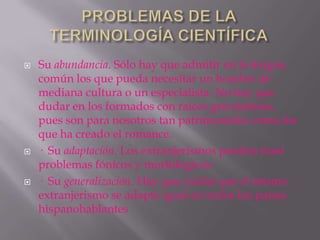    Su abundancia. Sólo hay que admitir en la lengua
    común los que pueda necesitar un hombre de
    mediana cultura o un especialista. No hay que
    dudar en los formados con raíces grecolatinas,
    pues son para nosotros tan patrimoniales como los
    que ha creado el romance.
   · Su adaptación. Los extranjerismos pueden traer
    problemas fónicos y morfológicos.
   · Su generalización. Hay que cuidar que el mismo
    extranjerismo se adapte igual en todos los países
    hispanohablantes
 
