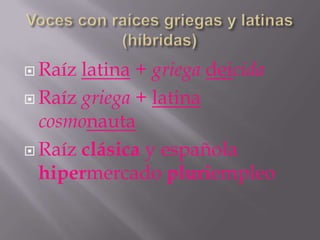  Raíz latina + griega deicida
 Raíz griega + latina
  cosmonauta
 Raíz clásica y española
  hipermercado pluriempleo
 
