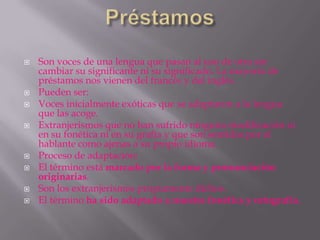    Son voces de una lengua que pasan al uso de otra sin
    cambiar su significante ni su significado. La mayoría de
    préstamos nos vienen del francés y del inglés.
   Pueden ser:
   Voces inicialmente exóticas que se adaptaron a la lengua
    que las acoge.
   Extranjerismos que no han sufrido ninguna modificación ni
    en su fonética ni en su grafía y que son sentidas por el
    hablante como ajenas a su propio idioma.
   Proceso de adaptación:
   El término está marcado por la forma y pronunciación
    originarias.
   Son los extranjerismos propiamente dichos.
   El término ha sido adaptado a nuestra fonética y ortografía.
 