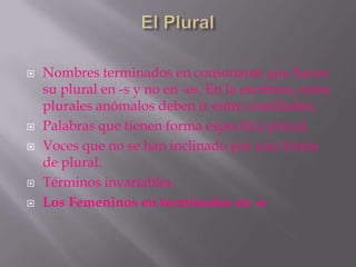    Nombres terminados en consonante que hacen
    su plural en -s y no en -es. En la escritura, estos
    plurales anómalos deben ir entre comillados.
   Palabras que tienen forma específica plural.
   Voces que no se han inclinado por una forma
    de plural.
   Términos invariables.
   Los Femeninos en terminados en -o
 
