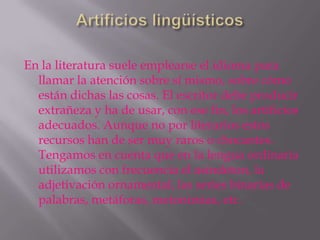 En la literatura suele emplearse el idioma para
  llamar la atención sobre sí mismo, sobre cómo
  están dichas las cosas. El escritor debe producir
  extrañeza y ha de usar, con ese fin, los artificios
  adecuados. Aunque no por literarios estos
  recursos han de ser muy raros o chocantes.
  Tengamos en cuenta que en la lengua ordinaria
  utilizamos con frecuencia el asíndeton, la
  adjetivación ornamental, las series binarias de
  palabras, metáforas, metonimias, etc.
 
