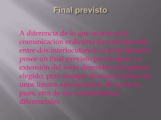 A diferencia de lo que ocurre en la
comunicación ordinaria (la conversación
entre dos interlocutores), el texto literario
posee un final previsto por el autor. La
extensión del texto dependerá del género
elegido, pero siempre fluctuará dentro de
unos límites aproximados. El cierre es,
pues, otra de sus características
diferenciales
 