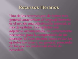 Uno de los recursos que de forma más
general caracterizan al lenguaje literario
es el uso de una adjetivación especial, el
uso de epítetos. Los epítetos son
adjetivos ornamentales, no estrictamente
necesarios para la comprensión de un
mensaje. El buen escritor busca evitar los
epítetos triviales y, en general, prescindir
de los que no produzcan efecto de
novedad.
 