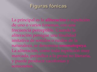 La principal es la aliteración o repetición
de uno o varios fonemas, con una
frecuencia perceptible. Cuando la
aliteración persigue una finalidad
imitativa de sonidos o ruidos de la
naturaleza, se denomina onomatopeya.
La aliteración, como toda repetición muy
marcada, perjudica a la prosa no literaria,
y puede producir cacofonías y
sonsonetes.
 
