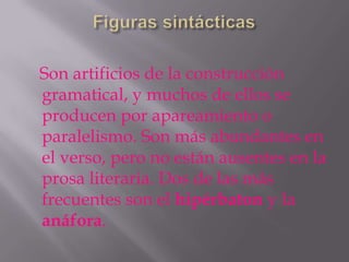 Son artificios de la construcción
gramatical, y muchos de ellos se
producen por apareamiento o
paralelismo. Son más abundantes en
el verso, pero no están ausentes en la
prosa literaria. Dos de las más
frecuentes son el hipérbaton y la
anáfora.
 