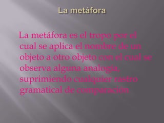 La metáfora es el tropo por el
cual se aplica el nombre de un
objeto a otro objeto con el cual se
observa alguna analogía,
suprimiendo cualquier rastro
gramatical de comparación
 