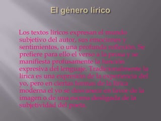Los textos líricos expresan el mundo
subjetivo del autor, sus emociones y
sentimientos, o una profunda reflexión. Se
prefiere para ello el verso a la prosa y se
manifiesta profusamente la función
expresiva del lenguaje. Tradicionalmente la
lírica es una expresión de la experiencia del
yo, pero en ciertas formas de la lírica
moderna el yo se desvanece en favor de la
imagen o de una escena desligada de la
subjetividad del poeta.
 