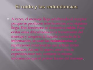    A veces, el mensaje llega adulterado al receptor
    porque se producen interferencias, o ni siquiera
    llega. Este fenómeno se denomina ruido. Para
    evitar estas dificultades en la transmisión del
    mensaje y asegurar la llegada correcta de la
    información, se usan las redundancias, o
    repeticiones innecesarias que actúan como
    refuerzos. Así en: Te quiero, amor mío, la
    expresión amor mío, contiene la misma
    información que el primer tramo del mensaje.
 