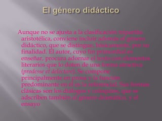 Aunque no se ajusta a la clasificación tripartita
 aristotélica, conviene incluir además el género
 didáctico, que se distingue, básicamente, por su
 finalidad. El autor, cuyo fin primordial es
 enseñar, procura adornar el texto con elementos
 literarios que lo doten de una forma atractiva
 (prodesse et delectare). Se compone
 principalmente en prosa y la función
 predominante en él es la referencial. Sus formas
 clásicas son los diálogos y coloquios, que se
 adscriben también al género dramático, y el
 ensayo
 