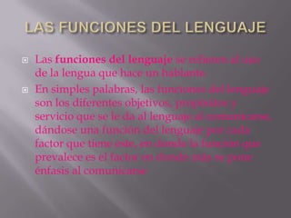    Las funciones del lenguaje se refieren al uso
    de la lengua que hace un hablante.
   En simples palabras, las funciones del lenguaje
    son los diferentes objetivos, propósitos y
    servicio que se le da al lenguaje al comunicarse,
    dándose una función del lenguaje por cada
    factor que tiene éste, en donde la función que
    prevalece es el factor en donde más se pone
    énfasis al comunicarse
 
