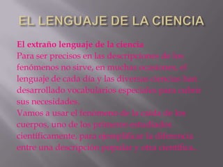 El extraño lenguaje de la ciencia
Para ser precisos en las descripciones de los
fenómenos no sirve, en muchas ocasiones, el
lenguaje de cada día y las diversas ciencias han
desarrollado vocabularios especiales para cubrir
sus necesidades.
Vamos a usar el fenómeno de la caída de los
cuerpos, uno de los primeros estudiados
científicamente, para ejemplificar la diferencia
entre una descripción popular y otra científica..
 