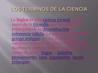 La lógica es una ciencia formal y una
rama de la filosofía que estudia los
principios de la demostración e
inferencia válida. La palabra deriva del
griego antiguo λογική (logike), que
significa «dotado de razón, intelectual,
dialéctico, argumentativo», que a su vez
viene de λόγος (logos), «palabra,
pensamiento, idea, argumento, razón o
principio».
 